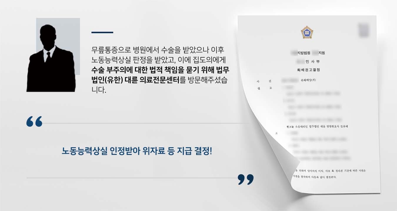 ## 의료사고로 인한 장해진단 의뢰인은 무릎에 동통을 느껴 병원을 찾아 정밀검진을 받았고, 의사의 권고에 따라 관절경 수술을 받았습니다.   회복과정을 거치면서 의뢰인은 무릎통증이 가라앉기를 기대했으나 오히려 운동장해 등의 상해를 입었습니다.   수차례 통증을 호소했지만 의사는 찜질 등의 가벼운 조치만 취할 뿐 상급병원 전원 등의 조치를 취하지 않았습니다.   이후 의뢰인은 상급병원에서 수술부위의 정밀검진을 받았고 노동능력상실에 따른 후유장해진단서를 발급받았습니다.   이에 의료사고에 대한 법적 책임을 묻기 위해 법무법인(유한) 대륜의 의료전문센터를 찾아주셨습니다.  ## 의료사고에 대한 책임 묻기 위해 의뢰인과의 심도 깊은 상담을 통해 법무법인(유한) 대륜은 3인 이상의 전문가들로 의료전문변호사팀을 구축하였습니다.   의료사고 사건처리 경험이 풍부한 의료전문변호사팀은 의뢰인의 실익을 위해 다음과 같이 최선을 다해 조력하였습니다.  ■ 수술 과정에서 동맥·정맥· 신경 등의 조직을 손상시키지 않아야 하는 의사의 수술주의의무 태만을 입증 ■ 수술 후에도 악결과에 대한 후속조치를 취하지 않아 의뢰인의 상해를 더욱 악화시켰다는 점 주장 ■ 노동능력상실에 따른 의뢰인의 일실수익·월소득·위자료를 엄밀히 산정하여 청구   ## 의료사고 노동능력상실 인정, 위자료 등 지급 결정 의료전문변호사팀의 주장을 받아들인 재판부는 "피고는 원고의 노동능력상실에 대한 일실수익·위자료 등을 지급하라"라고 화해권고결정을 내렸습니다.   만약 의료소송, 손해배상청구소송, 의료사고 등 위 사례와 비슷한 상황으로 곤란을 겪고 계신다면 언제든 법무법인 대륜으로 의뢰해 주시길 바랍니다.  ``` 법무법인(유한) 대륜은 법률전문가 3인 이상으로 전담팀을 구성해 전문성을 극대화하며, 해결사례를 토대로 구축한 대륜만의 소송시스템으로 의뢰하신 사건을 성공으로 이끌어 오고 있습니다. 본 소송과 관련하여 법률조력이 필요하시다면 법무법인 대륜과 함께 준비하시길 바랍니다. ```