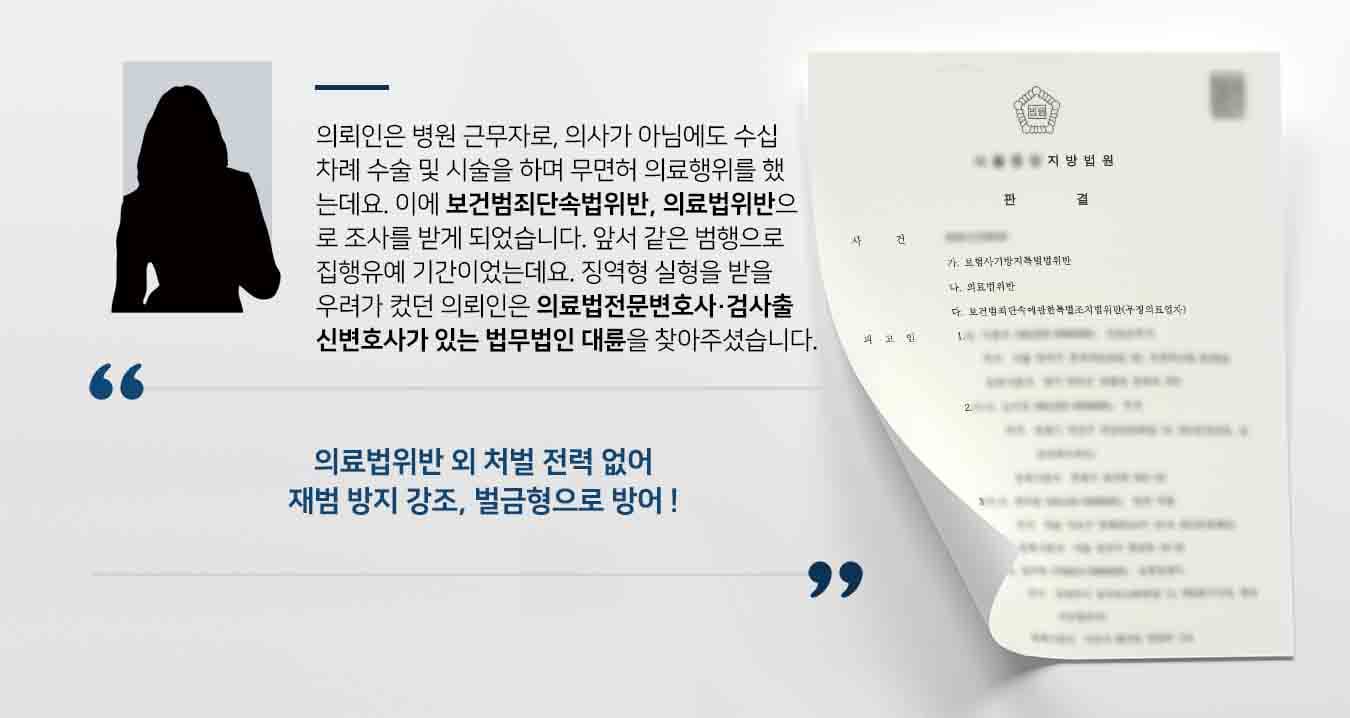 의뢰인은 병원 근무자로, 의사가 아님에도 수십 차례 수술 및 시술을 하며 무면허 의료행위를 하였는데요. 이에 보건범죄단속법위반, 의료법위반으로 조사를 받게 되었습니다. 앞서 같은 범행으로 집행유예 기간이었는데요. 징역형 실형을 받을 우려가 컸던 의뢰인은 의료법전문변호사·검사출신변호사가 있는 법무법인 대륜을 찾아주셨습니다. 